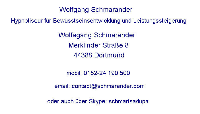 Wolfgang Schmarander
Hypnotiseur fr Bewusstseinsentwicklung und Leistungssteigerung

Wolfgang Schmarander 
Merklinder Strasse 8
44388 Dortmund


mobil: 0152-24 190 500

email: contact@schmarander.com

oder auch ber Skype: schmarisadupa